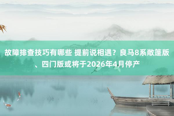 故障排查技巧有哪些 提前说相遇？良马8系敞篷版、四门版或将于2026年4月停产