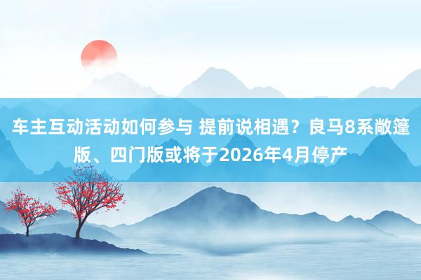 车主互动活动如何参与 提前说相遇？良马8系敞篷版、四门版或将于2026年4月停产