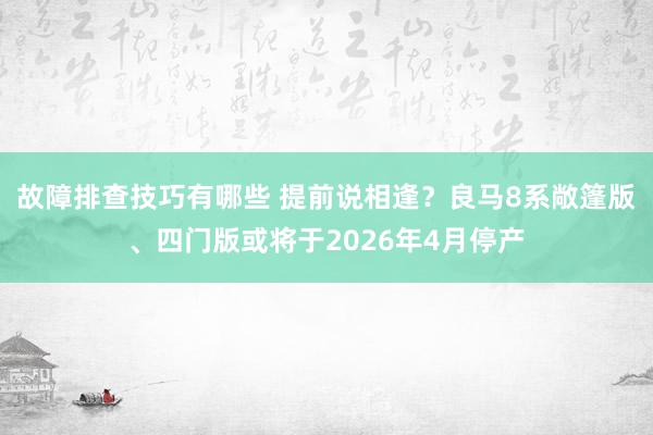 故障排查技巧有哪些 提前说相逢？良马8系敞篷版、四门版或将于2026年4月停产