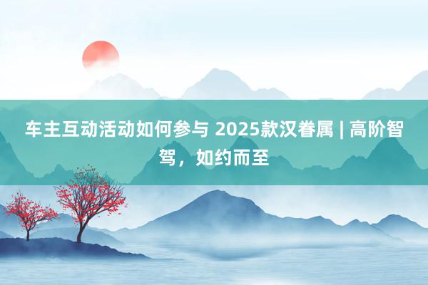 车主互动活动如何参与 2025款汉眷属 | 高阶智驾，如约而至