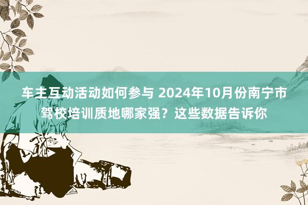 车主互动活动如何参与 2024年10月份南宁市驾校培训质地哪家强？这些数据告诉你