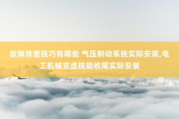 故障排查技巧有哪些 气压制动系统实际安装,电工机械玄虚技能收尾实际安装