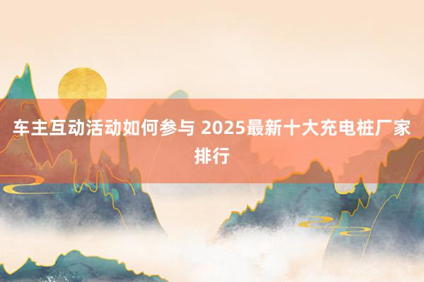 车主互动活动如何参与 2025最新十大充电桩厂家排行