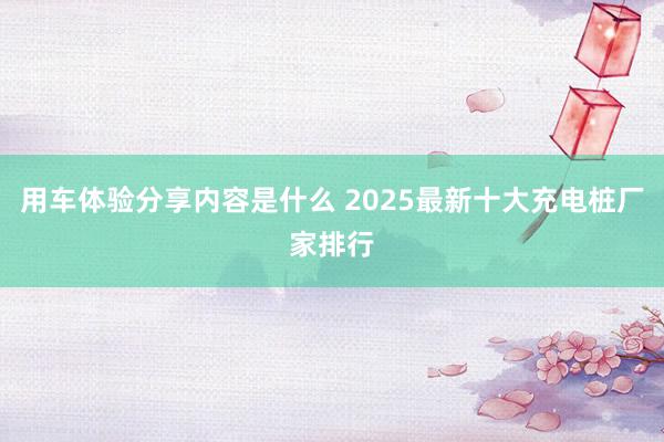 用车体验分享内容是什么 2025最新十大充电桩厂家排行