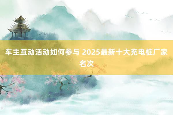 车主互动活动如何参与 2025最新十大充电桩厂家名次