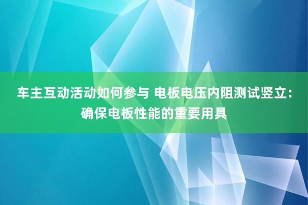 车主互动活动如何参与 电板电压内阻测试竖立：确保电板性能的重要用具