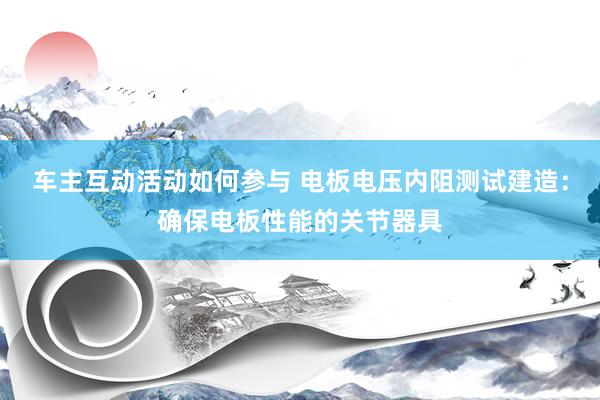 车主互动活动如何参与 电板电压内阻测试建造：确保电板性能的关节器具