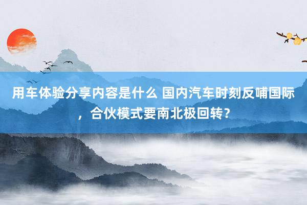 用车体验分享内容是什么 国内汽车时刻反哺国际，合伙模式要南北极回转？