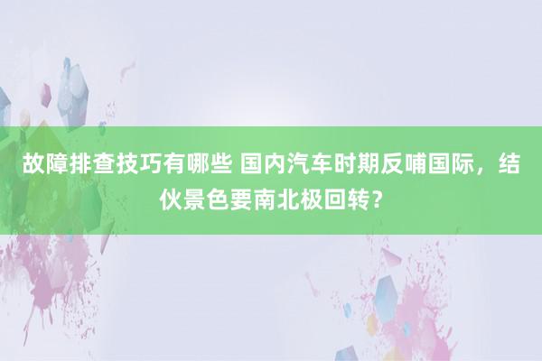 故障排查技巧有哪些 国内汽车时期反哺国际，结伙景色要南北极回转？