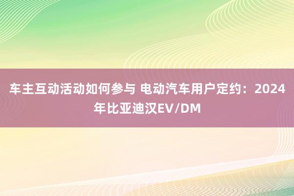 车主互动活动如何参与 电动汽车用户定约：2024年比亚迪汉EV/DM