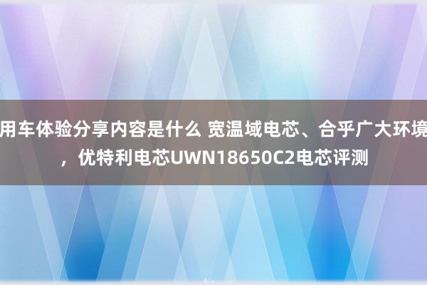 用车体验分享内容是什么 宽温域电芯、合乎广大环境，优特利电芯UWN18650C2电芯评测