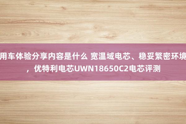 用车体验分享内容是什么 宽温域电芯、稳妥繁密环境，优特利电芯UWN18650C2电芯评测