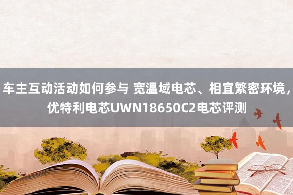 车主互动活动如何参与 宽温域电芯、相宜繁密环境，优特利电芯UWN18650C2电芯评测