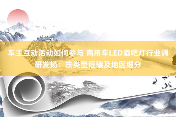 车主互动活动如何参与 商用车LED酒吧灯行业调研发扬：按类型诓骗及地区细分