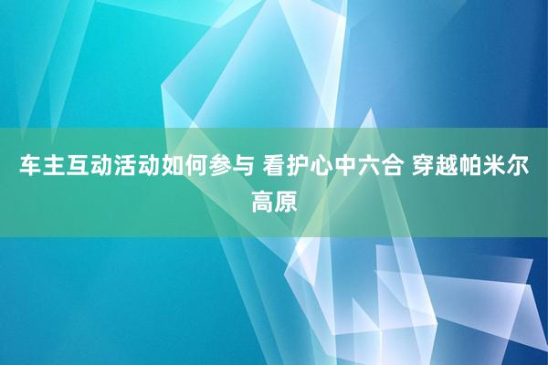 车主互动活动如何参与 看护心中六合 穿越帕米尔高原