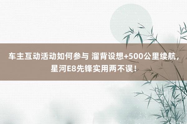 车主互动活动如何参与 溜背设想+500公里续航，星河E8先锋实用两不误！