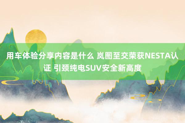 用车体验分享内容是什么 岚图至交荣获NESTA认证 引颈纯电SUV安全新高度