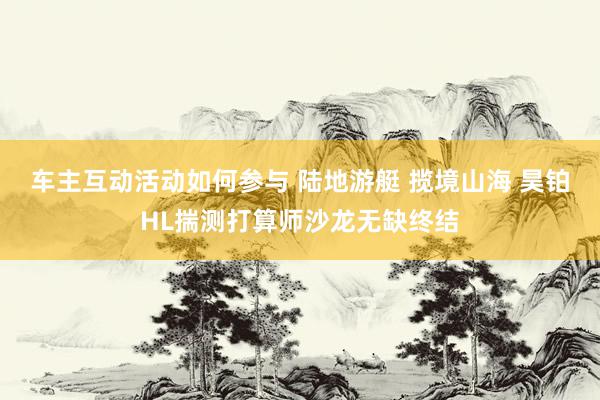 车主互动活动如何参与 陆地游艇 揽境山海 昊铂HL揣测打算师沙龙无缺终结