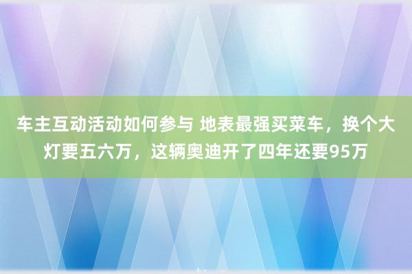 车主互动活动如何参与 地表最强买菜车，换个大灯要五六万，这辆奥迪开了四年还要95万