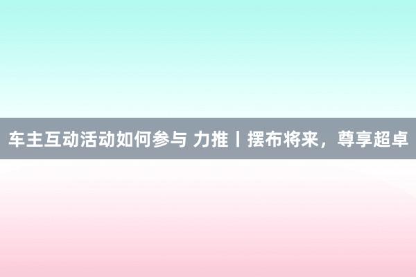 车主互动活动如何参与 力推丨摆布将来，尊享超卓