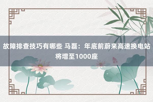 故障排查技巧有哪些 马磊：年底前蔚来高速换电站将增至1000座