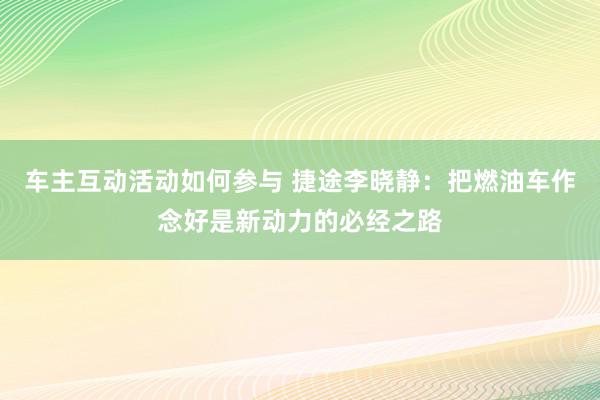 车主互动活动如何参与 捷途李晓静：把燃油车作念好是新动力的必经之路