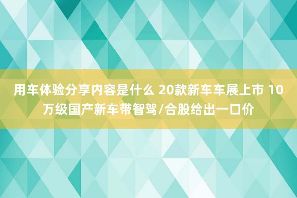 用车体验分享内容是什么 20款新车车展上市 10万级国产新车带智驾/合股给出一口价