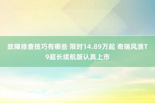 故障排查技巧有哪些 限时14.89万起 奇瑞风浪T9超长续航版认真上市