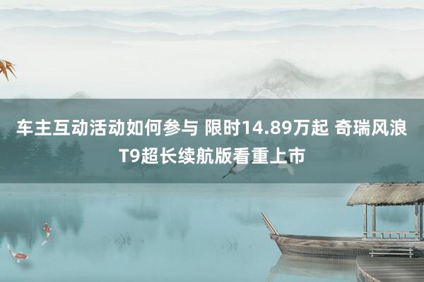 车主互动活动如何参与 限时14.89万起 奇瑞风浪T9超长续航版看重上市