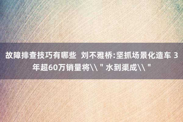 故障排查技巧有哪些  刘不雅桥:坚抓场景化造车 3年超60万销量将\＂水到渠成\＂