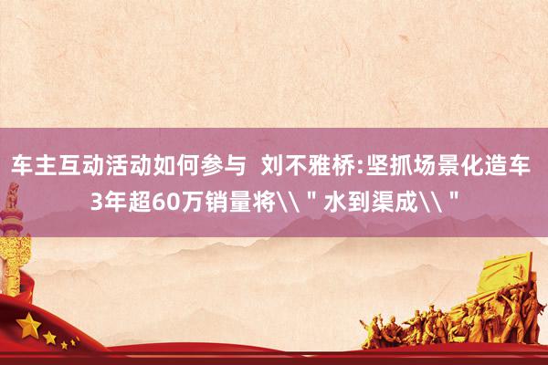 车主互动活动如何参与  刘不雅桥:坚抓场景化造车 3年超60万销量将\＂水到渠成\＂