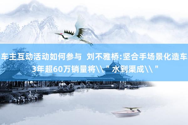 车主互动活动如何参与  刘不雅桥:坚合手场景化造车 3年超60万销量将\＂水到渠成\＂