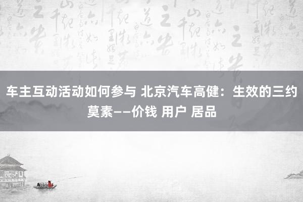 车主互动活动如何参与 北京汽车高健：生效的三约莫素——价钱 用户 居品