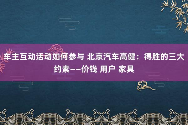 车主互动活动如何参与 北京汽车高健：得胜的三大约素——价钱 用户 家具