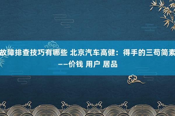 故障排查技巧有哪些 北京汽车高健：得手的三苟简素——价钱 用户 居品