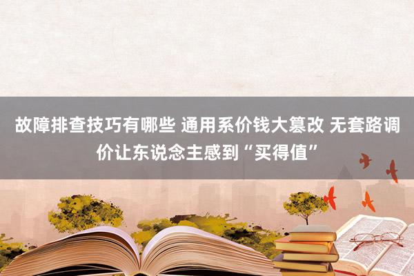 故障排查技巧有哪些 通用系价钱大篡改 无套路调价让东说念主感到“买得值”