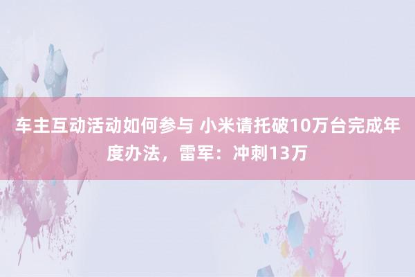 车主互动活动如何参与 小米请托破10万台完成年度办法，雷军：冲刺13万