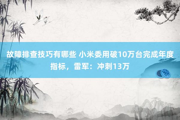 故障排查技巧有哪些 小米委用破10万台完成年度指标，雷军：冲刺13万