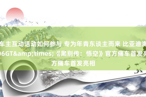 车主互动活动如何参与 专为年青东谈主而来 比亚迪海豹06GT&times;《黑别传：悟空》官方痛车首发亮相