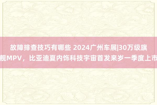 故障排查技巧有哪些 2024广州车展|30万级旗舰MPV，比亚迪夏内饰科技宇宙首发来岁一季度上市