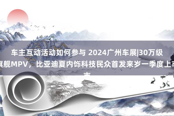 车主互动活动如何参与 2024广州车展|30万级旗舰MPV，比亚迪夏内饰科技民众首发来岁一季度上市