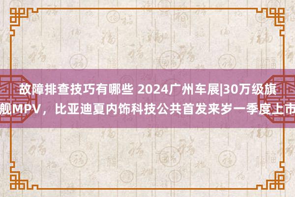 故障排查技巧有哪些 2024广州车展|30万级旗舰MPV，比亚迪夏内饰科技公共首发来岁一季度上市