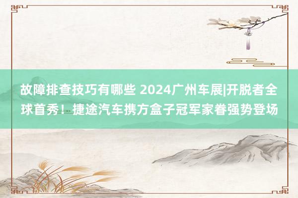 故障排查技巧有哪些 2024广州车展|开脱者全球首秀！捷途汽车携方盒子冠军家眷强势登场