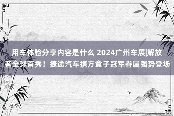 用车体验分享内容是什么 2024广州车展|解放者全球首秀！捷途汽车携方盒子冠军眷属强势登场