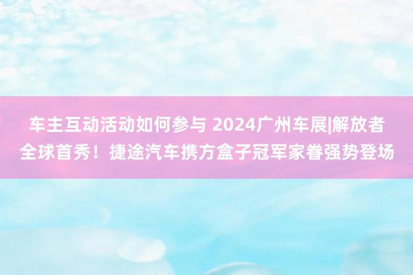 车主互动活动如何参与 2024广州车展|解放者全球首秀！捷途汽车携方盒子冠军家眷强势登场