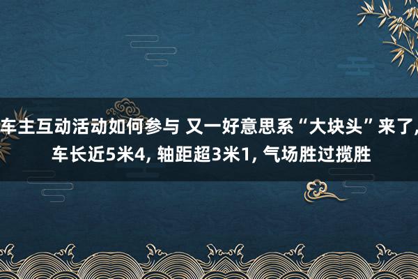 车主互动活动如何参与 又一好意思系“大块头”来了, 车长近5米4, 轴距超3米1, 气场胜过揽胜