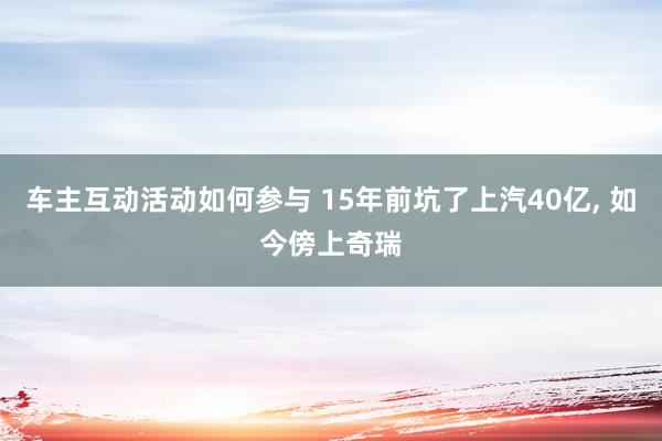 车主互动活动如何参与 15年前坑了上汽40亿, 如今傍上奇瑞