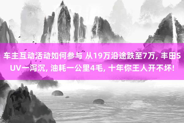 车主互动活动如何参与 从19万沿途跌至7万, 丰田SUV一泻沉, 油耗一公里4毛, 十年你王人开不坏!