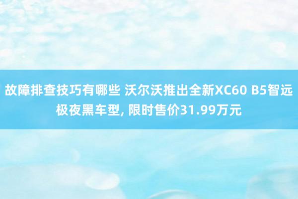 故障排查技巧有哪些 沃尔沃推出全新XC60 B5智远极夜黑车型, 限时售价31.99万元