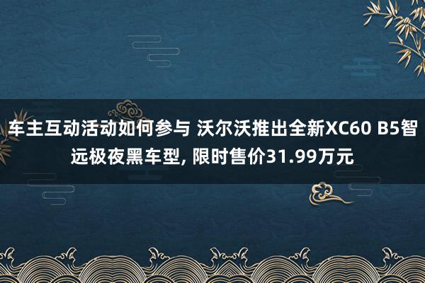 车主互动活动如何参与 沃尔沃推出全新XC60 B5智远极夜黑车型, 限时售价31.99万元